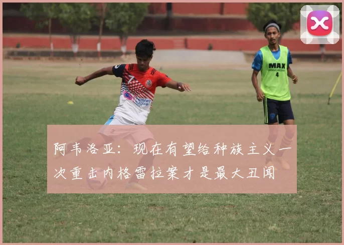 阿韦洛亚：现在有望给种族主义一次重击内格雷拉案才是最大丑闻