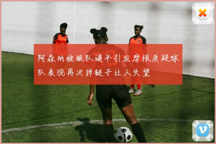 阿森纳被狼队逼平引发摩根质疑球队表现再次掉链子让人失望