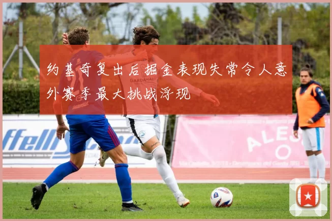 约基奇复出后掘金表现失常令人意外赛季最大挑战浮现
