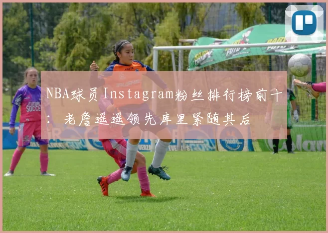 NBA球员Instagram粉丝排行榜前十：老詹遥遥领先库里紧随其后