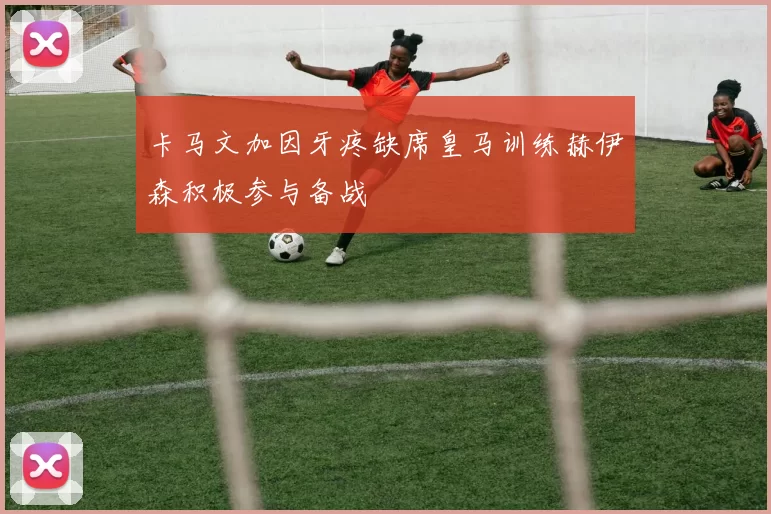卡马文加因牙疼缺席皇马训练赫伊森积极参与备战