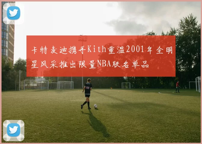 卡特麦迪携手Kith重温2001年全明星风采推出限量NBA联名单品