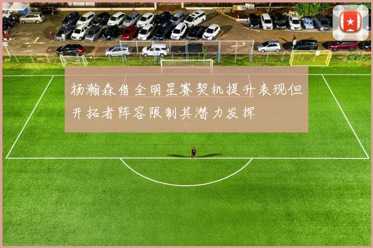 杨瀚森借全明星赛契机提升表现但开拓者阵容限制其潜力发挥