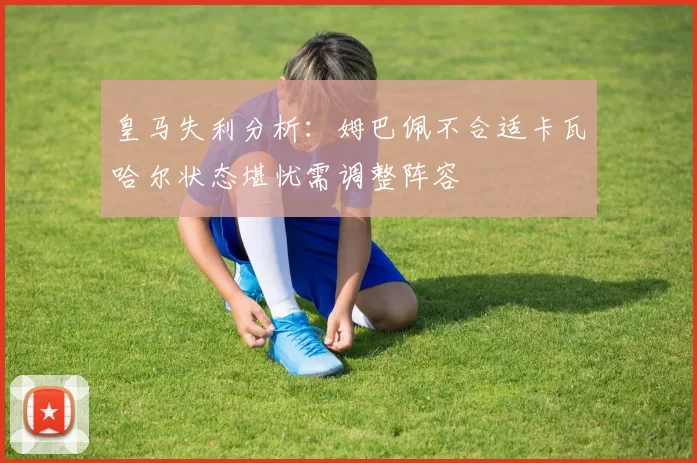皇马失利分析：姆巴佩不合适卡瓦哈尔状态堪忧需调整阵容
