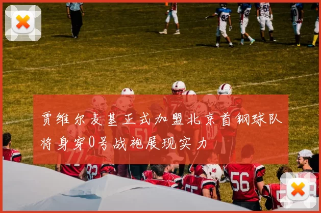 贾维尔麦基正式加盟北京首钢球队将身穿0号战袍展现实力