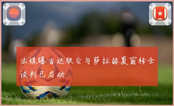 法媒曝吉达联合与萨拉赫夏窗转会谈判已启动