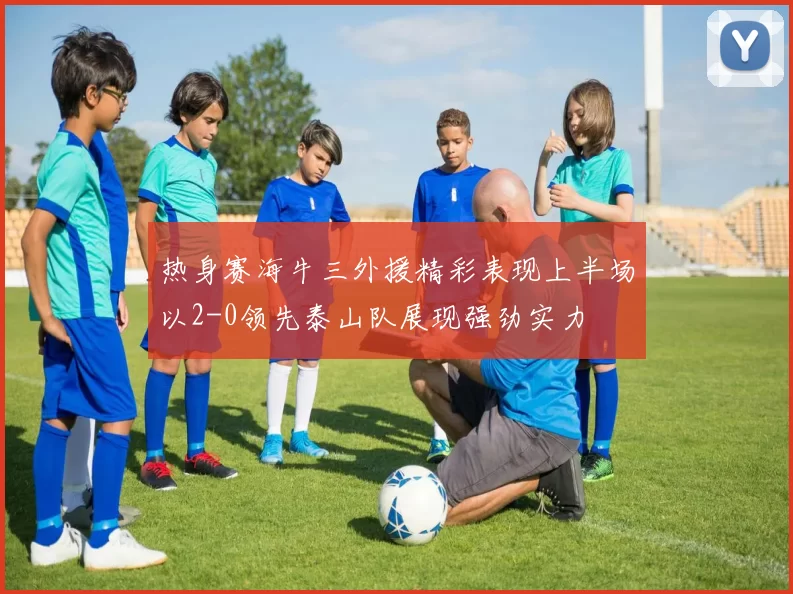 热身赛海牛三外援精彩表现上半场以2-0领先泰山队展现强劲实力