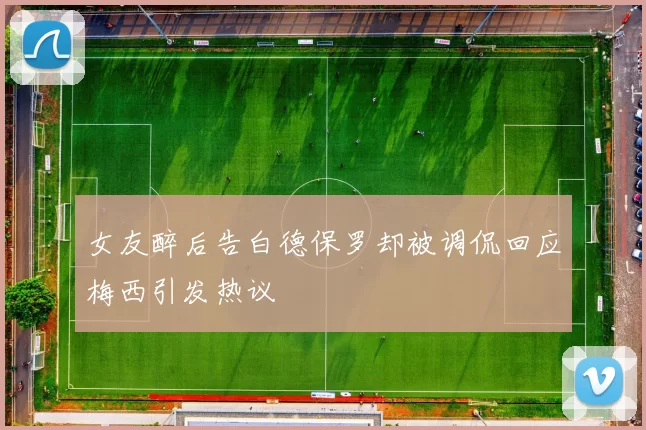 女友醉后告白德保罗却被调侃回应梅西引发热议