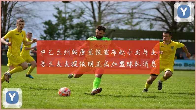 中乙兰州陇原竞技宣布赵小龙与麦吾兰麦麦提依明正式加盟球队消息