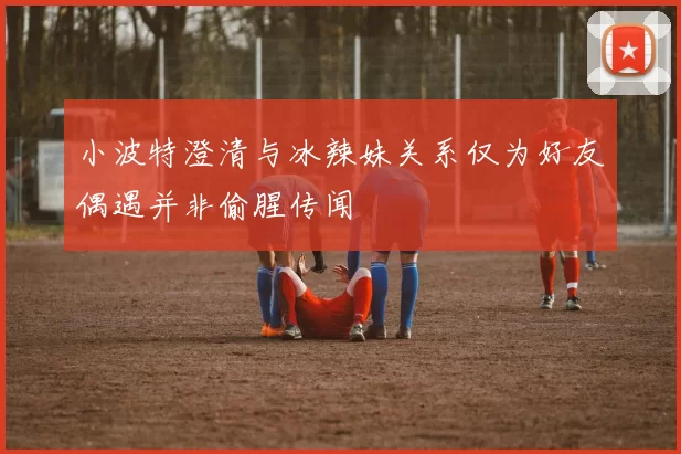 小波特澄清与冰辣妹关系仅为好友偶遇并非偷腥传闻