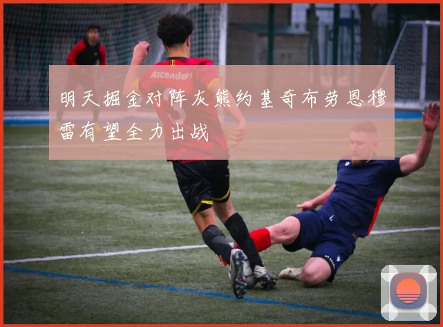 明天掘金对阵灰熊约基奇布劳恩穆雷有望全力出战