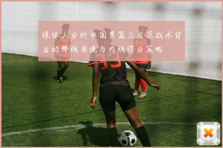 媒体人分析中国男篮三后卫战术背后的锋线困境与内线得分策略