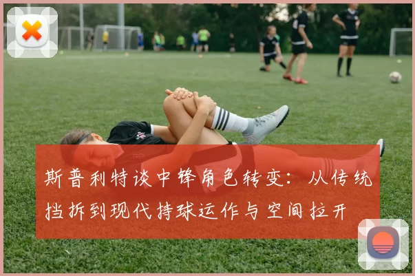 斯普利特谈中锋角色转变：从传统挡拆到现代持球运作与空间拉开