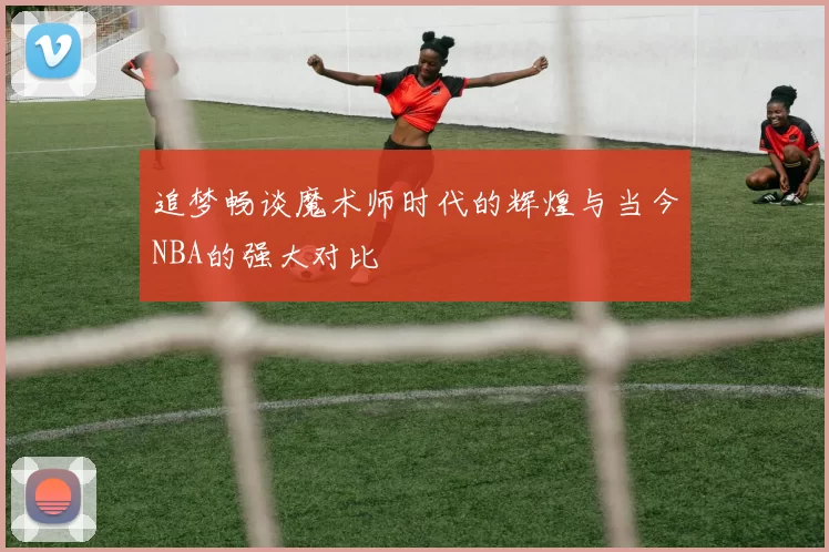 追梦畅谈魔术师时代的辉煌与当今NBA的强大对比