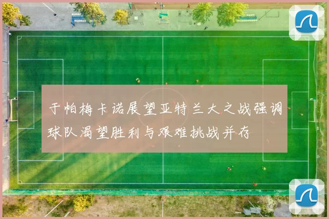 于帕梅卡诺展望亚特兰大之战强调球队渴望胜利与艰难挑战并存