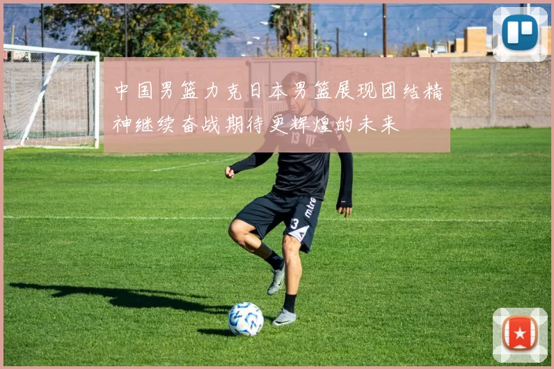 中国男篮力克日本男篮展现团结精神继续奋战期待更辉煌的未来