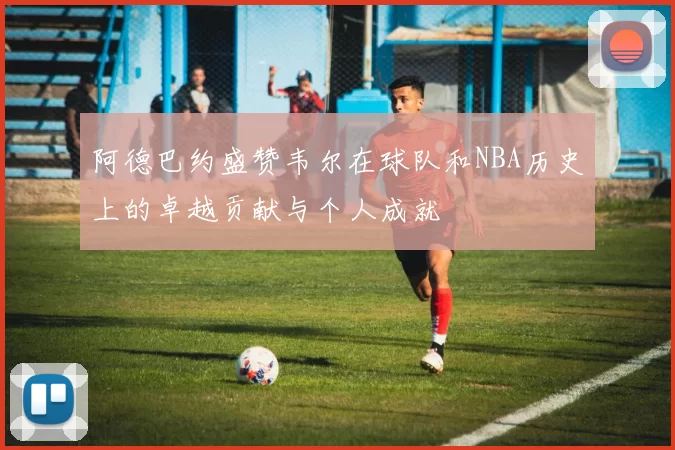 阿德巴约盛赞韦尔在球队和NBA历史上的卓越贡献与个人成就