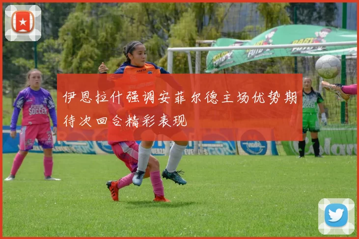 伊恩拉什强调安菲尔德主场优势期待次回合精彩表现
