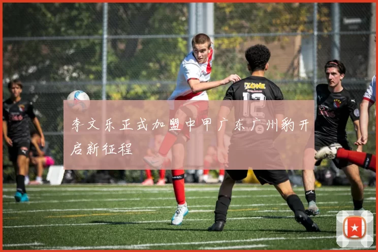 李文乐正式加盟中甲广东广州豹开启新征程
