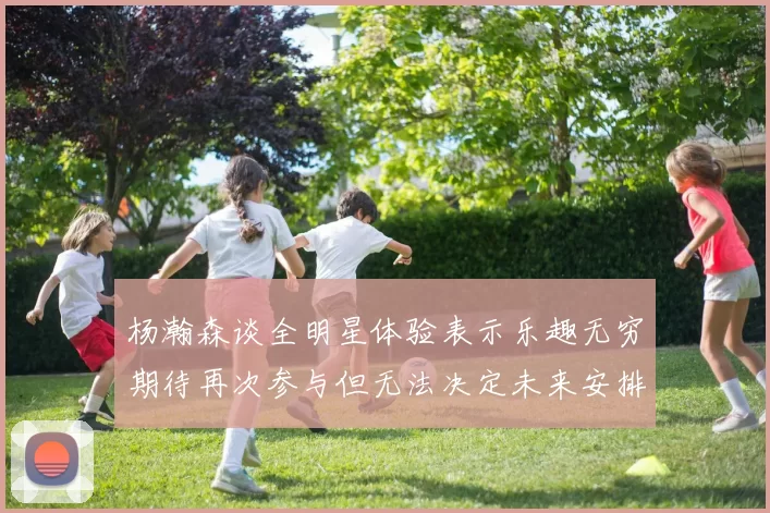 杨瀚森谈全明星体验表示乐趣无穷期待再次参与但无法决定未来安排