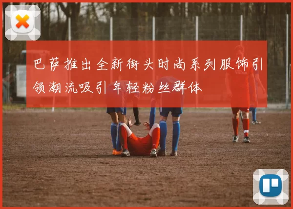 巴萨推出全新街头时尚系列服饰引领潮流吸引年轻粉丝群体