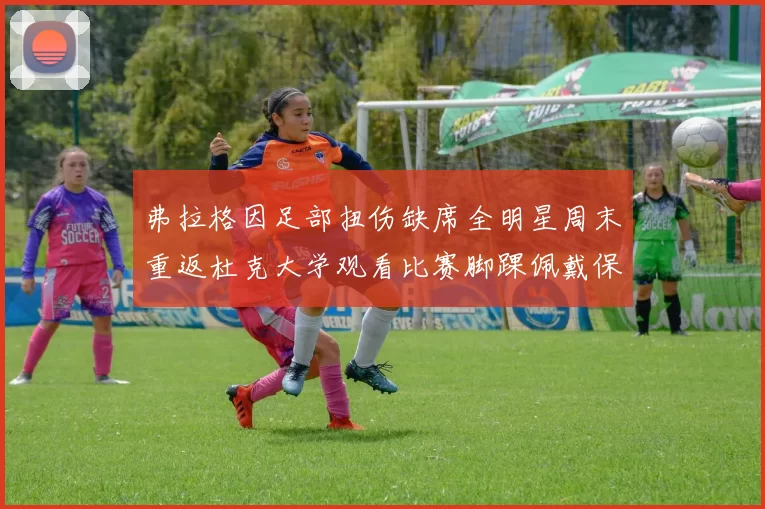 弗拉格因足部扭伤缺席全明星周末重返杜克大学观看比赛脚踝佩戴保护靴