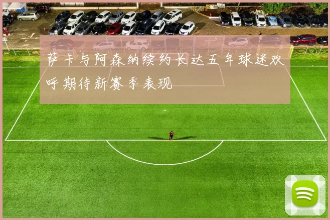 萨卡与阿森纳续约长达五年球迷欢呼期待新赛季表现
